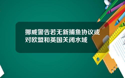 挪威警告若无新捕鱼协议或对欧盟和英国关闭水域