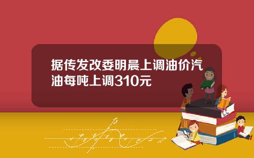 据传发改委明晨上调油价汽油每吨上调310元