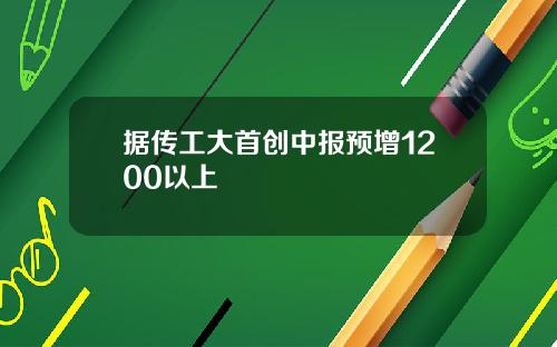 据传工大首创中报预增1200以上