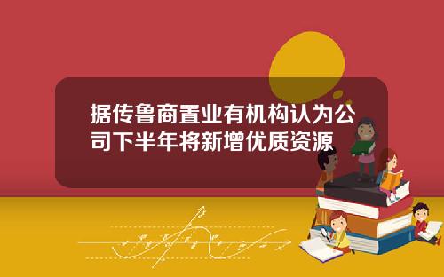 据传鲁商置业有机构认为公司下半年将新增优质资源