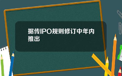 据传IPO规则修订中年内推出