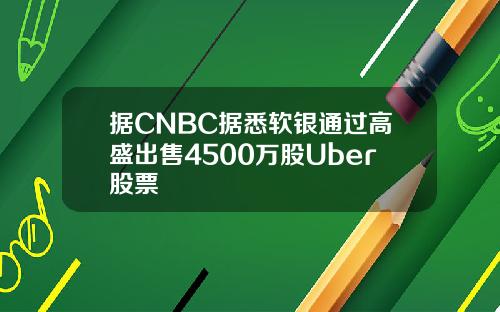 据CNBC据悉软银通过高盛出售4500万股Uber股票
