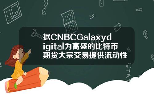 据CNBCGalaxydigital为高盛的比特币期货大宗交易提供流动性