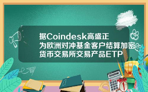 据Coindesk高盛正为欧洲对冲基金客户结算加密货币交易所交易产品ETP