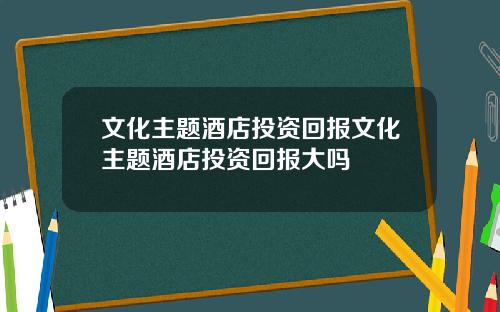 文化主题酒店投资回报文化主题酒店投资回报大吗