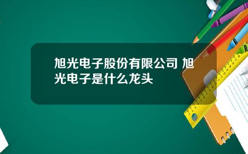 旭光电子股份有限公司 旭光电子是什么龙头