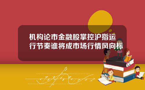 机构论市金融股掌控沪指运行节奏谁将成市场行情风向标