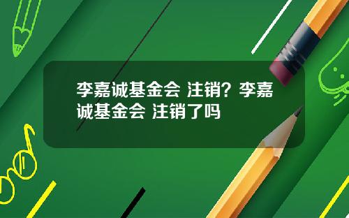 李嘉诚基金会 注销？李嘉诚基金会 注销了吗
