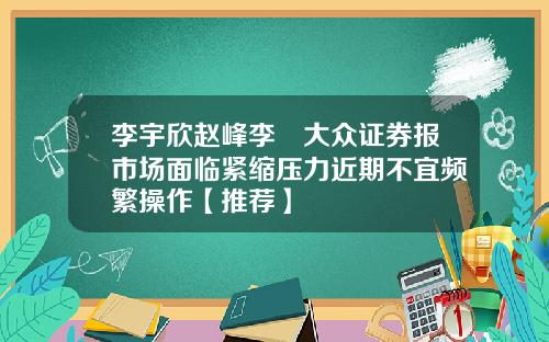 李宇欣赵峰李喆大众证券报市场面临紧缩压力近期不宜频繁操作【推荐】