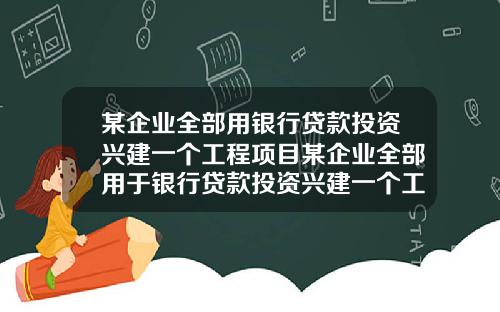 某企业全部用银行贷款投资兴建一个工程项目某企业全部用于银行贷款投资兴建一个工程项目