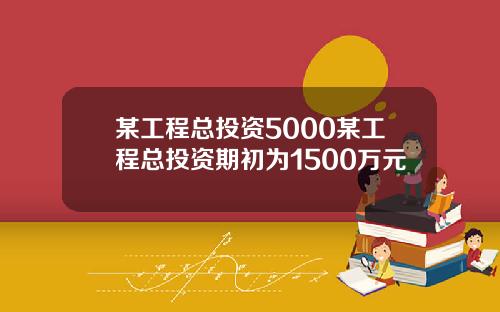 某工程总投资5000某工程总投资期初为1500万元