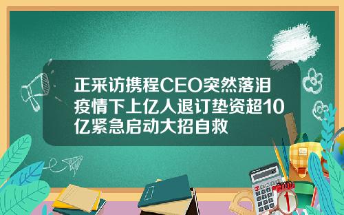 正采访携程CEO突然落泪疫情下上亿人退订垫资超10亿紧急启动大招自救