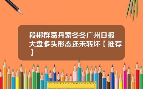 段郴群葛丹索冬冬广州日报大盘多头形态还未转坏【推荐】