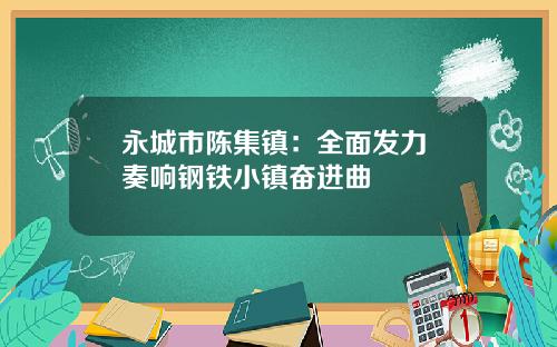 永城市陈集镇：全面发力 奏响钢铁小镇奋进曲