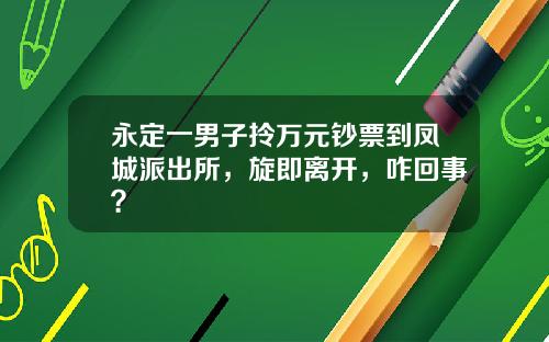 永定一男子拎万元钞票到凤城派出所，旋即离开，咋回事？