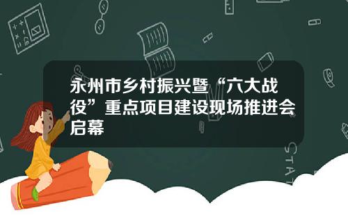 永州市乡村振兴暨“六大战役”重点项目建设现场推进会启幕