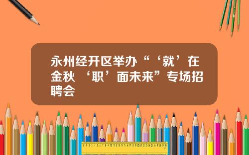 永州经开区举办“‘就’在金秋 ‘职’面未来”专场招聘会