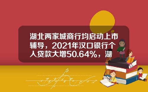 湖北两家城商行均启动上市辅导，2021年汉口银行个人贷款大增50.64%，湖北银行拨备覆盖率增加52.42个百分点