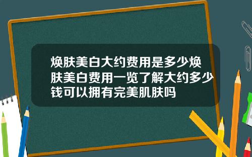 焕肤美白大约费用是多少焕肤美白费用一览了解大约多少钱可以拥有完美肌肤吗