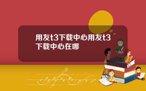 用友t3下载中心用友t3下载中心在哪