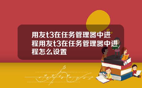 用友t3在任务管理器中进程用友t3在任务管理器中进程怎么设置