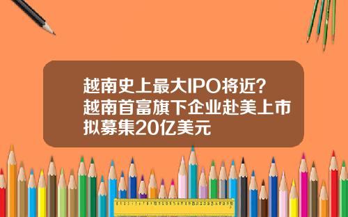 越南史上最大IPO将近？越南首富旗下企业赴美上市 拟募集20亿美元