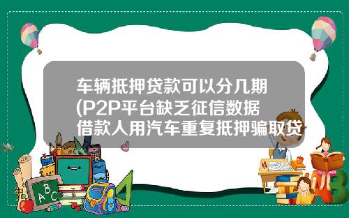 车辆抵押贷款可以分几期 (P2P平台缺乏征信数据 借款人用汽车重复抵押骗取贷款)