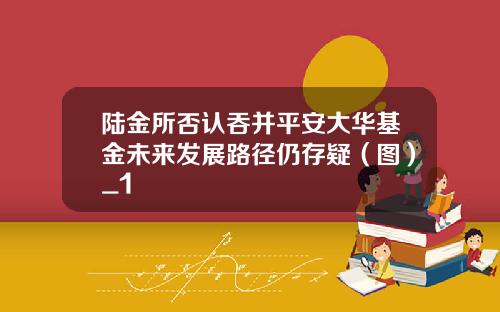 陆金所否认吞并平安大华基金未来发展路径仍存疑（图）_1