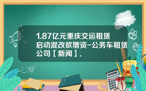 1.87亿元重庆交运租赁启动混改欲增资-公务车租赁公司【新闻】.
