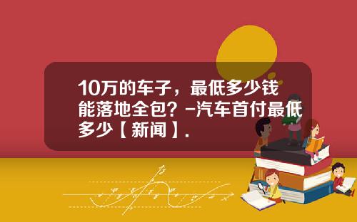 10万的车子，最低多少钱能落地全包？-汽车首付最低多少【新闻】.