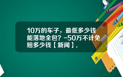 10万的车子，最低多少钱能落地全包？-50万不计免赔多少钱【新闻】.