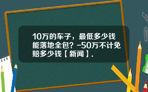 10万的车子，最低多少钱能落地全包？-50万不计免赔多少钱【新闻】.