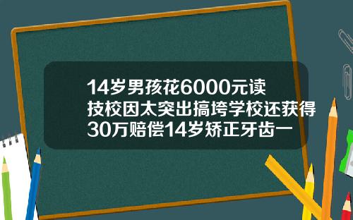 14岁男孩花6000元读技校因太突出搞垮学校还获得30万赔偿14岁矫正牙齿一般要花多少钱呢