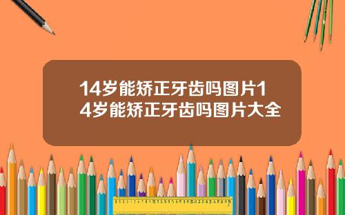 14岁能矫正牙齿吗图片14岁能矫正牙齿吗图片大全