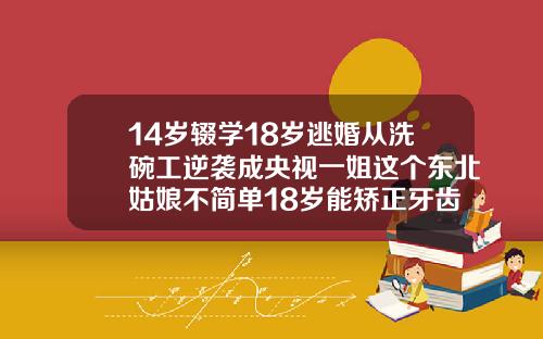 14岁辍学18岁逃婚从洗碗工逆袭成央视一姐这个东北姑娘不简单18岁能矫正牙齿吗女