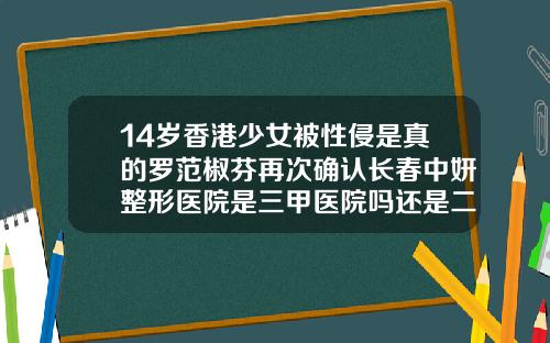 14岁香港少女被性侵是真的罗范椒芬再次确认长春中妍整形医院是三甲医院吗还是二甲