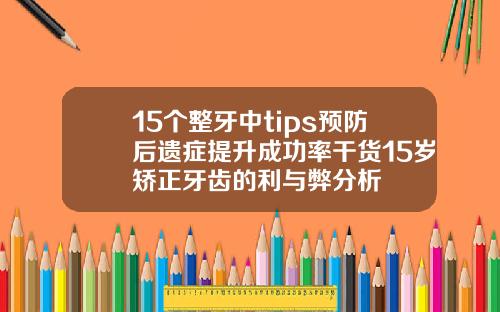 15个整牙中tips预防后遗症提升成功率干货15岁矫正牙齿的利与弊分析