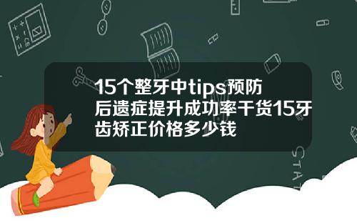 15个整牙中tips预防后遗症提升成功率干货15牙齿矫正价格多少钱