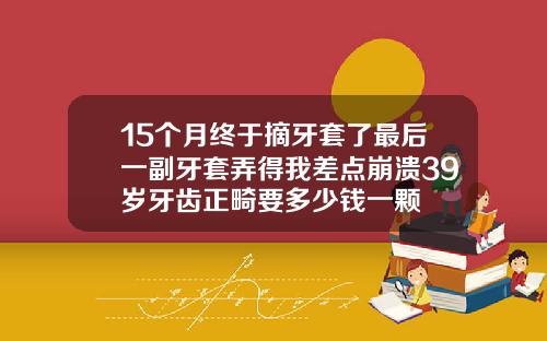 15个月终于摘牙套了最后一副牙套弄得我差点崩溃39岁牙齿正畸要多少钱一颗