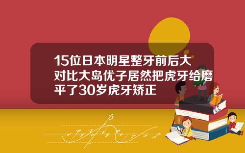 15位日本明星整牙前后大对比大岛优子居然把虎牙给磨平了30岁虎牙矫正