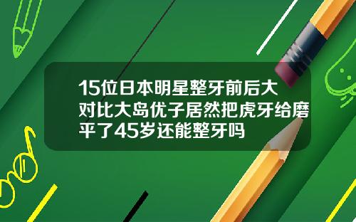 15位日本明星整牙前后大对比大岛优子居然把虎牙给磨平了45岁还能整牙吗