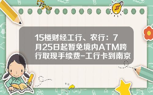 15楼财经工行、农行：7月25日起暂免境内ATM跨行取现手续费-工行卡到南京跨行转帐收费多少