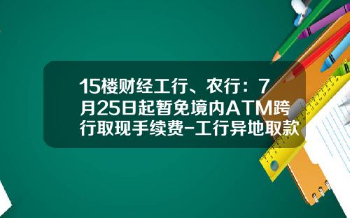 15楼财经工行、农行：7月25日起暂免境内ATM跨行取现手续费-工行异地取款扣多少手续费