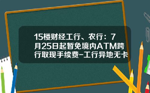 15楼财经工行、农行：7月25日起暂免境内ATM跨行取现手续费-工行异地无卡存款手续费多少