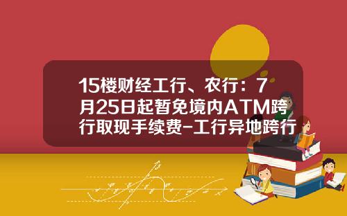 15楼财经工行、农行：7月25日起暂免境内ATM跨行取现手续费-工行异地跨行存款手续费多少