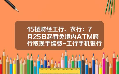 15楼财经工行、农行：7月25日起暂免境内ATM跨行取现手续费-工行手机银行异地转账手续费多少