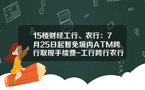 15楼财经工行、农行：7月25日起暂免境内ATM跨行取现手续费-工行跨行农行取款手续费多少