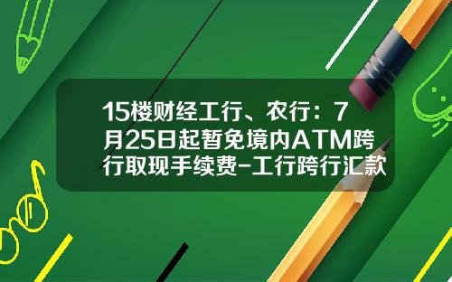 15楼财经工行、农行：7月25日起暂免境内ATM跨行取现手续费-工行跨行汇款手续费多少