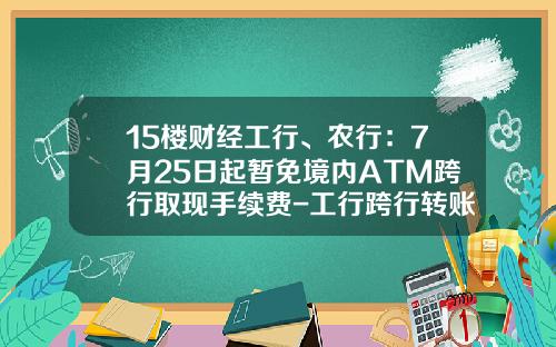 15楼财经工行、农行：7月25日起暂免境内ATM跨行取现手续费-工行跨行转账一次性能转多少额度
