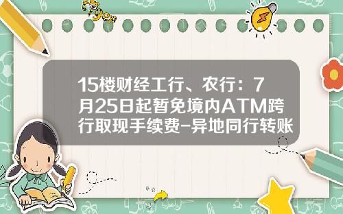 15楼财经工行、农行：7月25日起暂免境内ATM跨行取现手续费-异地同行转账免手续费多少